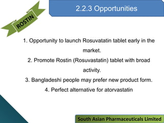 2.2.3 Opportunities
1. Opportunity to launch Rosuvatatin tablet early in the
market.
2. Promote Rostin (Rosuvastatin) tablet with broad
activity.
3. Bangladeshi people may prefer new product form.
4. Perfect alternative for atorvastatin
South Asian Pharmaceuticals Limited
 