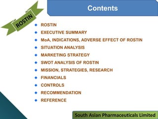 Amjfn Pharmaceuticals Limited
Contents
ROSTIN
EXECUTIVE SUMMARY
MoA, INDICATIONS, ADVERSE EFFECT OF ROSTIN
SITUATION ANALYSIS
MARKETING STRATEGY
SWOT ANALYSIS OF ROSTIN
MISSION, STRATEGIES, RESEARCH
FINANCIALS
CONTROLS
RECOMMENDATION
REFERENCE
South Asian Pharmaceuticals Limited
 