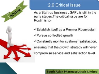 2.6 Critical Issue
As a Start-up business , SAPL is still in the
early stages.The critical issue are for
Rostin is to-
Establish itself as a Premier Rosuvastain
Pursue controlled growth
Constantly monitor customer satisfaction,
ensuring that the growth strategy will never
compromise service and satisfaction level
South Asian Pharmaceuticals Limited
 