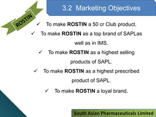 3.2 Marketing Objectives
 To make ROSTIN a 50 cr Club product.
 To make ROSTIN as a top brand of SAPLas
well as in IMS.
 To make ROSTIN as a highest selling
products of SAPL.
 To make ROSTIN as a highest prescribed
product of SAPL.
 To make ROSTIN a loyal brand.
South Asian Pharmaceuticals Limited
 