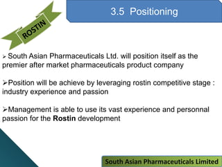 3.5 Positioning
 South Asian Pharmaceuticals Ltd. will position itself as the
premier after market pharmaceuticals product company
Position will be achieve by leveraging rostin competitive stage :
industry experience and passion
Management is able to use its vast experience and personnal
passion for the Rostin development
South Asian Pharmaceuticals Limited
 