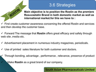 3.6 Strategies
Main objective is to position the Rostin as the premiere
Rosuvastatin Brand in both domestic market as well as
international market.for this we have to :
 First create customer awareness concerning the offered Rostin and services
and then develop the customer base.
 Forward The message that Rostin offers great efficacy and safety through
web site ,media etc.
 Advertisement placement in numerous industry magazines, periodicals.
 Use of printed sales literature for both customer and doctors.
 Through bonding, advantage , performance , relevance, presence of product
 Make Rostin as a great brand of our company.
South Asian Pharmaceuticals Limited
 