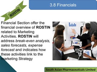 3.8 Financials
Financial Section offer the
financial overview of ROSTIN
related to Marketing
Activities. ROSTIN will
address break-even analysis,
sales forecasts, expense
forecast and indicates how
these activities link to the
marketing Strategy
South Asian Pharmaceuticals Limited
 