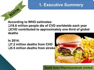 1. Executive Summery
According to WHO estimates:
16.6 million people die of CVD worldwide each year
CVD contributed to approximately one third of global
deaths
In 2014:
7.2 million deaths from CHD
5.5 million deaths from stroke
South Asian Pharmaceuticals Limited
 