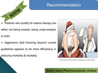 Recommendation
 Patients who qualify for statins therapy are
either not being treated, being under-treated,
or both.
 Aggressive lipid lowering beyond current
guidelines appears to be more efficacious in
reducing morbidity & mortality.
South Asian Pharmaceuticals Limited
 