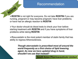 Recommendation
Though atorvastatin is prescribed most all around the
world frequently as a first choice of lipid lowering
agent. As now we have updated drug in hand,
shouldn't we use that instead?
ROSTIN is not right for everyone. Do not take ROSTIN if you are
nursing, pregnant or may become pregnant; have liver problems;
or have had an allergic reaction to ROSTIN
Your doctor should do blood tests to check your liver before
starting treatment with ROSTIN and if you have symptoms of liver
problems while taking ROSTIN
Rosuvastatin is the most potent member of statin family that has
ability to regress Atherosclerosis.
South Asian Pharmaceuticals Limited
 