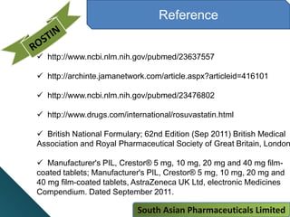 Reference
 http://www.ncbi.nlm.nih.gov/pubmed/23637557
 http://archinte.jamanetwork.com/article.aspx?articleid=416101
 http://www.ncbi.nlm.nih.gov/pubmed/23476802
 http://www.drugs.com/international/rosuvastatin.html
 British National Formulary; 62nd Edition (Sep 2011) British Medical
Association and Royal Pharmaceutical Society of Great Britain, London
 Manufacturer's PIL, Crestor® 5 mg, 10 mg, 20 mg and 40 mg film-
coated tablets; Manufacturer's PIL, Crestor® 5 mg, 10 mg, 20 mg and
40 mg film-coated tablets, AstraZeneca UK Ltd, electronic Medicines
Compendium. Dated September 2011.
South Asian Pharmaceuticals Limited
 