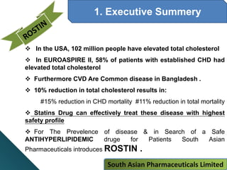 1. Executive Summery
 In the USA, 102 million people have elevated total cholesterol
 In EUROASPIRE II, 58% of patients with established CHD had
elevated total cholesterol
 Furthermore CVD Are Common disease in Bangladesh .
 10% reduction in total cholesterol results in:
#15% reduction in CHD mortality #11% reduction in total mortality
 Statins Drug can effectively treat these disease with highest
safety profile
 For The Prevelence of disease & in Search of a Safe
ANTIHYPERLIPIDEMIC druge for Patients South Asian
Pharmaceuticals introduces ROSTIN .
South Asian Pharmaceuticals Limited
 