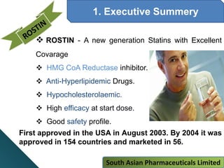 1. Executive Summery
 ROSTIN - A new generation Statins with Excellent
Covarage
 HMG CoA Reductase inhibitor.
 Anti-Hyperlipidemic Drugs.
 Hypocholesterolaemic.
 High efficacy at start dose.
 Good safety profile.
First approved in the USA in August 2003. By 2004 it was
approved in 154 countries and marketed in 56.
South Asian Pharmaceuticals Limited
 