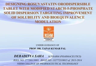 DESIGNING ROSUVASTATIN ORODISPERSIBLE
TABLET WITH MODIFIED STARCH-5-PHOSPHATE
SOLID DISPERSION TARGETING IMPROVEMENT
OF SOLUBILITY AND BIOEQUIVALENCE
MODULATION
UNDER GUIDANCE OF
PROF. DR. TAPAS KUMAR PAL
DEBADITYA SAHA M.PHARM (PHARMACEUTICS)
ROLL NO: 27720313003; REGD NO: 132772310015 of 2013-2014
NSHM COLLEGE OF PHARMACEUTICAL TECHNOLOGY
 