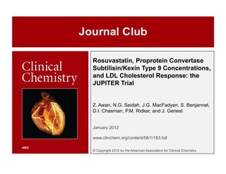 Rosuvastatin, Proprotein Convertase
Subtilisin/Kexin Type 9 Concentrations,
and LDL Cholesterol Response: the
JUPITER Trial


Z. Awan, N.G. Seidah, J.G. MacFadyen, S. Benjannet,
D.I. Chasman, P.M. Ridker, and J. Genest


January 2012

www.clinchem.org/content/58/1/183.full

© Copyright 2012 by the American Association for Clinical Chemistry
 