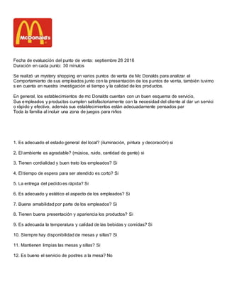 Fecha de evaluación del punto de venta: septiembre 28 2016
Duración en cada punto: 30 minutos
Se realizó un mystery shopping en varios puntos de venta de Mc Donalds para analizar el
Comportamiento de sus empleados junto con la presentación de los puntos de venta, también tuvimo
s en cuenta en nuestra investigación el tiempo y la calidad de los productos.
En general, los establecimientos de mc Donalds cuentan con un buen esquema de servicio,
Sus empleados y productos cumplen satisfactoriamente con la necesidad del cliente al dar un servici
o rápido y efectivo, además sus establecimientos están adecuadamente pensados par
Toda la familia al incluir una zona de juegos para niños
1. Es adecuado el estado general del local? (iluminación, pintura y decoración) si
2. El ambiente es agradable? (música, ruido, cantidad de gente) si
3. Tienen cordialidad y buen trato los empleados? Si
4. El tiempo de espera para ser atendido es corto? Si
5. La entrega del pedido es rápida? Si
6. Es adecuado y estético el aspecto de los empleados? Si
7. Buena amabilidad por parte de los empleados? Si
8. Tienen buena presentación y apariencia los productos? Si
9. Es adecuada la temperatura y calidad de las bebidas y comidas? Si
10. Siempre hay disponibilidad de mesas y sillas? Si
11. Mantienen limpias las mesas y sillas? Si
12. Es bueno el servicio de postres a la mesa? No
 