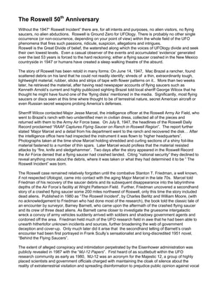 The Roswell 50th Anniversary
Without the 1947“ Roswell Incident” there are, for all intents and purposes, no alien visitors, no flying
saucers, no alien abductions. Roswell is Ground Zero for UFOlogy. There is probably no other single
occurrence (or non-occurrence, depending on your point of view) within the whole field of the UFO
phenomena that fires such passions, ridicule, suspicion, allegations and intrigues.
Roswell is the Great Divide of belief, the watershed along which the voices of UFOlogy divide and seek
their own lowest levels. Even a casual observer of the events and accumulated ‘evidence’ generated
over the last 53 years is forced to the hard reckoning; either a flying saucer crashed in the New Mexico
countryside in 1947 or humans have created a sleep walking theatre of the absurd.

The story of Roswell has been retold in many forms: On June 14, 1947, Mac Brazel a rancher, found
scattered debris on his land that he could not readily identify; shreds of a thin, extraordinarily tough,
lightweight material, rubber, sticks and strips of tape with flower patterns on it.. More than two weeks
later, he retrieved the material, after having read newspaper accounts of flying saucers such as
Kenneth Arnold’s current and highly publicized sighting Brazel told local sheriff George Wilcox that he
thought he might have found one of the ‘flying disks’ mentioned in the media. Significantly, most flying
saucers or discs seen at this time where thought to be of terrestrial nature, secret American aircraft or
even Russian secret weapons probing America’s defenses.

Sherriff Wilcox contacted Major Jesse Marcel, the intelligence officer at the Roswell Army Air Field, who
went to Brazel’s ranch with two unidentified men in civilian dress, collected all of the pieces and
returned with them to the Army Air Force base. On July 8, 1947, the headlines of the Roswell Daily
Record proclaimed “RAAF Captures Flying Saucer on Ranch in Roswell Region”. The report further
stated ‘Major Marcel and a detail from his department went to the ranch and recovered the disk… After
the intelligence office here had inspected the instrument it was flown to ‘higher headquarters”.
Photographs taken at the time show Marcel holding shredded and curling sections of a shiny foil-like
material fastened to a number of thin spars. Later Marcel would profess that the material resisted
attacks by “fire, knife and sledgehammer’. Two days after the story appeared in the Roswell Record
the Air Force denied that a flying saucer had crashed landed. Citing “national security” they declined to
reveal anything more about the debris, where it was taken or what they had determined it to be ” The
Roswell Incident” was born.

The Roswell case remained relatively forgotten until the combative Stanton T. Friedman, a well known,
if not respected Ufologist, came into contact with the aging Major Marcel in the late 70s. Marcel told
Friedman of his recovery of the saucer debris and its subsequent disappearance into the labyrinthine
depths of the Air Force’s facility at Wright Patterson Field. Further, Friedman uncovered a secondhand
story of a crashed flying saucer some 200 miles northwest of Roswell, only this time the story included
dead aliens. Published in 1980 as “The Roswell Incident”, by Charles Berlitz and William Moore, (with
no acknowledgement to Friedman who had done most of the research), the book told the classic tale of
an encounter by surveyor, Barney Barnett, who came upon the aftermath of the crashed flying saucer
and its crew of three dead aliens. As Barnett came closer to investigate the gruesome intergalactic
wreck a convoy of army vehicles suddenly arrived with soldiers and shadowy government agents and
cordoned off the area. Friedman held much of the UFO research field in awe that he had been able to
unearth hithertofor unknown incidents and sources, further broadening the web of government
deception and cover-up. Only much later did it arise that the secondhand telling of Barnett’s crash
encounter had been first portrayed in Frank Scully’s sensationalist and long-discredited 1951 novel,
“Behind the Flying Saucers”.

The extent of alleged conspiracy and intimidation perpetrated by the Eisenhower administration was
publicly revealed in 1987 with the “MJ-12 Papers”. First heard of as scuttlebutt within the UFO
research community as early as 1980, MJ-12 was an acronym for the Majestic 12, a group of highly
placed scientists and government officials charged with maintaining the cloak of silence about the
reality of extraterrestrial visitation and spreading disinformation to prejudice public opinion against vocal
 