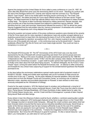 Against this background the United States Air force called a press conference on June 24, 1997, 50
years after Mac Brazel first came upon the shimmering debris on his ranch. Standing at a podium with
the seal of the Pentagon behind him, Colonel John Haynes read the summary of a “The Roswell
Report: Case Closed”. Soon to be reviled within the flying saucer community as “The Crash Test
Dummies Report”, this latest (and last) Air Force report offered evidence of the then secret “Project
Mogul”, the failed experiment to float high altitude balloon trains into the stratosphere to detect Russian
nuclear tests. The reports of alien humanoids retrieved by military personnel, Haynes reported, was
part of another set of test dummies dropped from balloons to determine rescue methods. While
admitting that the ‘crash test dummies’ experiments followed the events of 1947 by almost ten years,
Haynes suggested that the real problem was the ‘memory compression’ of witnesses who confused
and altered time sequences over a long elapsed time period.

During the question and answer portion of the press conference questions were directed at the veracity
of the Air Force report and for many reporters in attendance it was only another arrogant attempt by a
duplicitous government to dupe them into dismissing the basis of much of the reality of alien visitations
to Earth.. Exasperated by reporters’ accusations that “Col. John Haynes is going to go down in UFO
lore as one of the people who took part…in the continuing cover-up by the government.”, Haynes
guilelessly offered that “We (the Air force) can’t even keep single secrets! How could we have a
conspiracy or a cover-up?”

                                                   ----0----

The Roswell UFO Encounter ’97: The 50th Anniversary of the UFO Crash was a six day event
sponsored by the city of Roswell with a broad supporting cast drawn from service groups and civic-
minded citizens. Riding on the wave of publicity and public awareness generated by the 1996 film
“Independence Day”, the television series “X-files” and the alien autopsy video release, the Roswell 50th
promised to be a momentous occasion - a open swell of public opinion that might force the government
to finally come clean about the truth about flying saucers. To diehard Ufologists, the Air Force’s “Case
Closed” report, coming the week before the Roswell Anniversary was an attempt to stifle controversy
and forestall the very critical mass outpouring of support for the extraterrestrial hypothesis that Roswell
promised to be.

In the days before the anniversary celebrations opened media reports told of projected crowds of
60,000 to 100,000. Hotels and motels were reportedly sold out for hundreds of miles around six
months prior to the July 1st opening. As the press releases for keynote speakers, films and other
events went out from the Roswell Tourist and Convention Center, an incoming rush of national
television crews, reporters and journalists descended on Roswell, to bear witness to what many
anxiously anticipated as the ‘Woodstock of Ufology’.

Events for the week included a UFO film festival (open to amateur and professional), a long list of
guest speakers (including many names mentioned above), Crash Site Tours (now four sites to choose
from), Flying Saucer Pancake Breakfasts, UFO Expo (hundreds of alien related items for sale), the
UFO Cycling Classic bicycle race, and the ‘Crash and Burn Extravaganza” a parade of alien inspired
flying saucer floats and alien beings.

Every where in town the influence of aliens could be found, whether a sombrero-wearing alien outside
Rosa’s Mexican restaurant, UFO hamburgers featured at the Sonic burger drive-in or the “Crash With
Us” message mounted on several motel marquees. Although the crowd numbers were below what had
been forecast visitors ensured that the towns service industries benefited enormously. David Kinsel, a
waiter at the Dennys restaurant saw his tips increase sufficiently to pay for the cost of his wedding.
“Basically, aliens are paying for me to get married.” he observed. Former Roswell mayor William
Brainerd was more sanguine in his comments. “It strains the imagination to think of anything
extraterrestrial. But I know the UFO Museum is good for business. It’s like a natural resource – you
take it, you manipulate it, you add value to it and you sell it.”
 