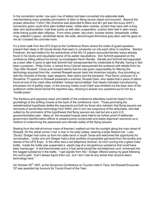 In the convention center, row upon row of tables had been converted into elaborate stalls
merchandising every possible permutation of alien or flying saucer object and souvenir. Beyond the
prosaic abduction T-shirt (“My Grandma was abducted to Mars and all I got was this lousy shirt!”),
convention goers could drink alien bottled water, nibble alien cookies, scratch their back with a long
alien arm backscratcher, hold their pants up with alien suspenders, cushion their feet in alien socks,
while licking purple alien lollipops. From every poster, key chain, bumper sticker, lampshade, coffee
mug, collector’s spoon, windshield decal, the wide, almond-eyed diminutive gray alien cast his gaze on
me as I crossed the concrete room.

It’s a short walk from the UFO Expo to the Conference Room where the roster of guest speakers
present their ideas in 90 minute blocks that seem to constantly run into each other in overtime. Stanton
Friedman, the last holdout for the authenticity of the MJ-12 papers recounted familiar topics already
found in his books and repudiated some of his earlier repudiations. Don Schmitt appeared on the
conference billing without his former co-investigator Kevin Randle. Randle and Schmitt had separated
as a team after it came to light that Schmitt had misrepresented his credentials to Randle, having in fact
been a postman. Philip Corso, a retired Army Colonel reacquainted the audience with details from his
“Day After Roswell”. Corso puts forward claims that he was given responsibility for filtering the
technology acquired from the crashed Roswell saucer back into American industry, thus providing us
with the miracles of Kevlar, laser weapons, fiber optics and the transistor. Paul David, producer of a
Showtime TV special on Roswell presented a scientist, Russell Clark, who stated that a piece of debris
found at one of the crash sites exhibited “isotope abnormalities’ that clearly indicated manufacturing
processes not of earthly origin. In the ensuing media crush Clark was whisked out the back door of the
auditorium while David barred the reporters way, refusing to answer any questions put to him by a
“hostile press”.

The fractious and opposing views and beliefs of the conference attendees could be heard in the
grumblings of the shifting crowds at the back of the conference room. Those promoting the
extraterrestrial hypothesis dislike the arguments put forth by those who maintain that flying saucers are
remnants of secret Nazi technology from WWII, and in turn are suspicious of the abductees, who feel
sullied by the promoters of the hypotheses that flying saucers are real but are a joint U.S.
government/alien plan. Many of the revealed hoaxes were held to be further proof of deliberate
government disinformation efforts to present poorly constructed and easily disproven scenarios as a
method of undermining the awareness and ultimate reality of the flying saucers.

Reeling from the hall-of-mirrors maze of theories I walked out into the sunlight along the main street of
Roswell. On the street corner I met a man in his early sixties, wearing a large Stetson hat. Luke
“Ducky” Dodger had come up from his cattle ranch in south Texas and welcomed the opportunity for
conversation. Under one arm Dodger held a thick portfolio of pamphlets garnered from the booths and
stands of the UFO Expo. In the other was a red telephone receiver, its cord running into a glass Coke
bottle. Inside the bottle was suspended a plastic bag of a red glutinous substance that could have
been hamburger. A dial thermometer and a 3 foot aerial joined the red telephone cord, immersed into
the bagged substance in the bottle. “I get signals from this,” Dodger offered seeing my gaze following
the cord’s path. “Can’t always figure them out ..but I don’t see its any worse than anyone else’s
technology here.”

On October 25th 1997, at the Governors Conference on Tourism held in Taos, the Roswell Encounter
’97 was awarded top honours for Tourist Event of the Year.
 