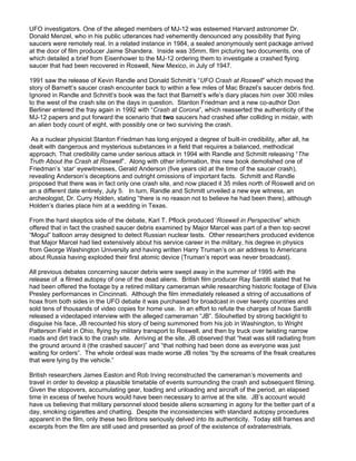 UFO investigators. One of the alleged members of MJ-12 was esteemed Harvard astronomer Dr.
Donald Menzel, who in his public utterances had vehemently denounced any possibility that flying
saucers were remotely real. In a related instance in 1984, a sealed anonymously sent package arrived
at the door of film producer Jaime Shandera. Inside was 35mm. film picturing two documents, one of
which detailed a brief from Eisenhower to the MJ-12 ordering them to investigate a crashed flying
saucer that had been recovered in Roswell, New Mexico, in July of 1947.

1991 saw the release of Kevin Randle and Donald Schmitt’s “UFO Crash at Roswell” which moved the
story of Barnett’s saucer crash encounter back to within a few miles of Mac Brazel’s saucer debris find.
Ignored in Randle and Schnitt’s book was the fact that Barnett’s wife’s diary places him over 300 miles
to the west of the crash site on the days in question. Stanton Friedman and a new co-author Don
Berliner entered the fray again in 1992 with “Crash at Corona”, which reasserted the authenticity of the
MJ-12 papers and put forward the scenario that two saucers had crashed after colliding in midair, with
an alien body count of eight, with possibly one or two surviving the crash.

 As a nuclear physicist Stanton Friedman has long enjoyed a degree of built-in credibility, after all, he
dealt with dangerous and mysterious substances in a field that requires a balanced, methodical
approach. That credibility came under serious attack in 1994 with Randle and Schmitt releasing “The
Truth About the Crash at Roswell”. Along with other information, this new book demolished one of
Friedman’s ‘star’ eyewitnesses, Gerald Anderson (five years old at the time of the saucer crash),
revealing Anderson’s deceptions and outright omissions of important facts. Schmitt and Randle
proposed that there was in fact only one crash site, and now placed it 35 miles north of Roswell and on
an a different date entirely, July 5. In turn, Randle and Schmitt unveiled a new eye witness, an
archeologist, Dr. Curry Holden, stating “there is no reason not to believe he had been there), although
Holden’s diaries place him at a wedding in Texas.

From the hard skeptics side of the debate, Karl T. Pflock produced ‘Roswell in Perspective” which
offered that in fact the crashed saucer debris examined by Major Marcel was part of a then top secret
“Mogul” balloon array designed to detect Russian nuclear tests. Other researchers produced evidence
that Major Marcel had lied extensively about his service career in the military, his degree in physics
from George Washington University and having written Harry Truman’s on air address to Americans
about Russia having exploded their first atomic device (Truman’s report was never broadcast).

All previous debates concerning saucer debris were swept away in the summer of 1995 with the
release of a filmed autopsy of one of the dead aliens. British film producer Ray Santilli stated that he
had been offered the footage by a retired military cameraman while researching historic footage of Elvis
Presley performances in Cincinnati. Although the film immediately released a string of accusations of
hoax from both sides in the UFO debate it was purchased for broadcast in over twenty countries and
sold tens of thousands of video copies for home use. In an effort to refute the charges of hoax Santilli
released a videotaped interview with the alleged cameraman “JB”. Silouhetted by strong backlight to
disguise his face, JB recounted his story of being summoned from his job in Washington, to Wright
Patterson Field in Ohio, flying by military transport to Roswell, and then by truck over twisting narrow
roads and dirt track to the crash site. Arriving at the site, JB observed that “heat was still radiating from
the ground around it (the crashed saucer)” and “that nothing had been done as everyone was just
waiting for orders”. The whole ordeal was made worse JB notes “by the screams of the freak creatures
that were lying by the vehicle.”

British researchers James Easton and Rob Irving reconstructed the cameraman’s movements and
travel in order to develop a plausible timetable of events surrounding the crash and subsequent filming.
Given the stopovers, accumulating gear, loading and unloading and aircraft of the period, an elapsed
time in excess of twelve hours would have been necessary to arrive at the site. JB’s account would
have us believing that military personnel stood beside aliens screaming in agony for the better part of a
day, smoking cigarettes and chatting. Despite the inconsistencies with standard autopsy procedures
apparent in the film, only these two Britons seriously delved into its authenticity. Today still frames and
excerpts from the film are still used and presented as proof of the existence of extraterrestrials.
 