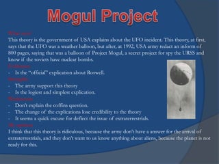 What says?
This theory is the government of USA explains about the UFO incident. This theory, at first,
says that the UFO was a weather balloon, but after, at 1992, USA army redact an inform of
800 pages, saying that was a balloon of Project Mogul, a secret project for spy the URSS and
know if the soviets have nuclear bombs.
Evidences
- Is the “official” explication about Roswell.
Strengths
- The army support this theory
- Is the logiest and simplest explication.
Weaknesses
- Don’t explain the coffins question.
- The change of the explications lose credibility to the theory
- It seems a quick excuse for deflect the issue of extraterrestrials.
My opinion
I think that this theory is ridiculous, because the army don’t have a answer for the arrival of
extraterrestrials, and they don’t want to us know anything about aliens, because the planet is not
ready for this.

 