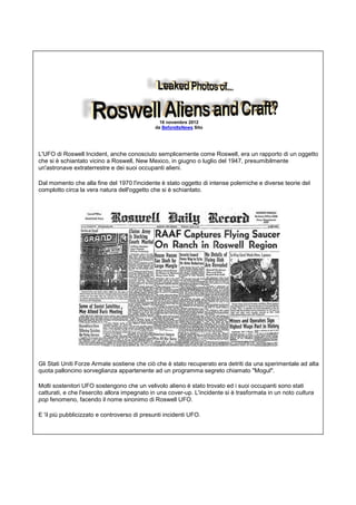 16 novembre 2012
da BeforeItsNews Sito
L'UFO di Roswell Incident, anche conosciuto semplicemente come Roswell, era un rapporto di un oggetto
che si è schiantato vicino a Roswell, New Mexico, in giugno o luglio del 1947, presumibilmente
un'astronave extraterrestre e dei suoi occupanti alieni.
Dal momento che alla fine del 1970 l'incidente è stato oggetto di intense polemiche e diverse teorie del
complotto circa la vera natura dell'oggetto che si è schiantato.
Gli Stati Uniti Forze Armate sostiene che ciò che è stato recuperato era detriti da una sperimentale ad alta
quota palloncino sorveglianza appartenente ad un programma segreto chiamato "Mogul".
Molti sostenitori UFO sostengono che un velivolo alieno è stato trovato ed i suoi occupanti sono stati
catturati, e che l'esercito allora impegnato in una cover-up. L'incidente si è trasformata in un noto cultura
pop fenomeno, facendo il nome sinonimo di Roswell UFO.
E 'il più pubblicizzato e controverso di presunti incidenti UFO.
 