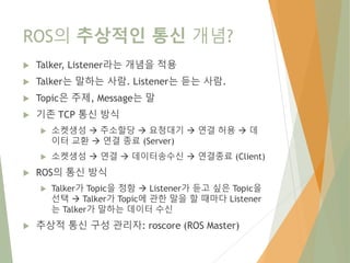 ROS의 추상적인 통신 개념?
 Talker, Listener라는 개념을 적용
 Talker는 말하는 사람. Listener는 듣는 사람.
 Topic은 주제, Message는 말
 기존 TCP 통신 방식
 소켓생성  주소할당  요청대기  연결 허용  데
이터 교환  연결 종료 (Server)
 소켓생성  연결  데이터송수신  연결종료 (Client)
 ROS의 통신 방식
 Talker가 Topic을 정함  Listener가 듣고 싶은 Topic을
선택  Talker가 Topic에 관한 말을 할 때마다 Listener
는 Talker가 말하는 데이터 수신
 추상적 통신 구성 관리자: roscore (ROS Master)
 
