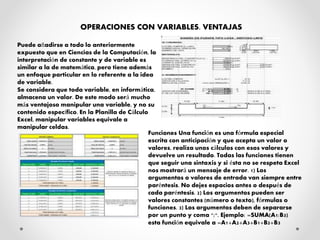OPERACIONES CON VARIABLES. VENTAJAS
Puede añadirse a todo lo anteriormente
expuesto que en Ciencias de la Computación, la
interpretación de constante y de variable es
similar a la de matemática, pero tiene además
un enfoque particular en lo referente a la idea
de variable.
Se considera que toda variable, en informática,
almacena un valor. De este modo será mucho
más ventajoso manipular una variable, y no su
contenido específico. En la Planilla de Cálculo
Excel, manipular variables equivale a
manipular celdas.
Funciones Una función es una fórmula especial
escrita con anticipación y que acepta un valor o
valores, realiza unos cálculos con esos valores y
devuelve un resultado. Todas las funciones tienen
que seguir una sintaxis y si ésta no se respeta Excel
nos mostrará un mensaje de error. 1) Los
argumentos o valores de entrada van siempre entre
paréntesis. No dejes espacios antes o después de
cada paréntesis. 2) Los argumentos pueden ser
valores constantes (número o texto), fórmulas o
funciones. 3) Los argumentos deben de separarse
por un punto y coma ";". Ejemplo: =SUMA(A1:B3)
esta función equivale a =A1+A2+A3+B1+B2+B3
 