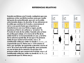 REFERENCIAS RELATIVAS
Cuando escribimos una fórmula, cualquiera que sea,
podemos evitar escribirla muchas veces por medio
del punto de autorellenado, que está en la celda
seleccionada abajo a la derecha. Si nos ubicamos en
la celda que contiene la fórmula, y acercamos el
ratón a ese punto hasta que el puntero se
transforma en una cruz finita y negra, puede
apretarse el botón sin soltarse y "arrastrar" la
fórmula al resto de las celdas. Cuando esto se hace
de arriba para abajo, el número de la fila de la
celda inicial se va incrementando en uno, y la letra
de la columna queda fija. O sea que si la primera
celda (la que contenía la fórmula), era c2, el
autollenado celda por celda va siendo c3, c4, c5,…, c7,
(suponiendo que la última sea c7). Si lo mismo se
hace, por ejemplo, de izquierda a derecha, ocurre al
revés. El número de la fila queda fijo, pero aumenta
en uno la letra de la columna. O sea que si la
primera celda (la que contenía la fórmula), era c2, el
autollenado celda por celda va siendo d2, e2, f2,…, j2,
(suponiendo que la última sea j2).
 