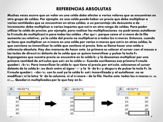 REFERENCIAS ABSOLUTAS
Muchas veces ocurre que un valor en una celda debe afectar a varios valores que se encuentran en
otro grupo de celdas. Por ejemplo, en una celda puede haber un precio que debe multiplicar a
varias cantidades que se encuentran en otras celdas; o un porcentaje (de descuento o de
incremento) debe multiplicar a varios importes que están en otro rango de celdas. Para poder
utilizar la celda de precios, por ejemplo, para realizar las multiplicaciones, no podríamos autollenar
la fórmula de multiplicación para todas las celdas. ¿Por qué?, porque como el número de la fila
aumenta (es relativa), ya la celda del precio no multiplicaría a todos los números. Entonces, cuando
se tiene que multiplicar un número en una celda por varios números que están en otras celdas, lo
que conviene es inmovilizar la celda que contiene el precio. Esto se llama hacer una celda o
referencia absoluta. Hay dos maneras de hacer esto. La primera es colocar el cursor (con el mouse o
las teclas de dirección) delante de la celda que se quiere inmovilizar y pulsar la tecla F4.
Supongamos que nuestro precio se encuentra en la celda b1 y la deseamos multiplicar por una
primera cantidad de artículos que está en la celda c5. Cuando escribamos esa primera fórmula
quedará =b1*c5. Para inmovilizar la celda b1 que tiene el precio por artículo, colocamos el cursor
delante de la celda b1 (es decir entre el signo "=" y la "b" de b1) y después de pulsar la tecla F4, la
fórmula quedará: =$b$1*c5, con lo cual ya la celda b1 está inmovilizada y al autollenar, no se
modificará ni la letra "b" de la columna, ni el número 1 de la fila. Hecho esto, todos los números c5, c6,
c7,…. Quedarán multiplicados por lo que hay en b1.
 