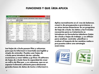 FUNCIONES Y QUE ÁREA APLICA
Las hojas de cálculo poseen filas y columnas
para que la información insertada sea legible y
simple de entender. Puedes usar hojas de
cálculo para introducir da-tos, calcular
ecuaciones y crear tablas y gráficos. El software
de hojas de cálculo tiene la capacidad de crear
un millón de filas por 16.000 columnas, que es un
espacio fácilmente suficiente para almacenar
grandes bases de datos de texto e información.
Aplica normalmente en el área de balances,
creación de presupuestos o previsiones, y
en otras tareas financieras. En un programa
de hoja de cálculo, los datos y las fórmulas
necesarias para su tratamiento se
introducen en formularios tabulares (hojas
de cálculo u hojas de trabajo), y se utilizan
para analizar, controlar, planificar o
evaluar el impacto de los cambios reales o
pro-puestos sobre una estrategia
económica.
 