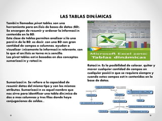 LAS TABLAS DINÁMICAS
También llamadas pivot tables, son una
herramienta para análisis de bases de datos (BD).
Se encargan de resumir y ordenar la información
contenida en la BD.
Esta clase de tablas permiten analizar sólo una
porción de la BD, es decir, con una BD con gran
cantidad de campos o columnas, ayudan a
visualizar únicamente la información relevante, con
lo que el análisis se torna más sencillo.
Las pivot tables están basadas en dos conceptos:
sumarización y rotación:
Sumarización: Se refiere a la capacidad de
resumir datos del mismo tipo y con los mismos
atributos. Sumarización es aquel nombre que
nos sirve para identificar una tabla dinámica de
dos o mas columnas y tres filas donde haya
conjugaciones de celdas...
Rotación: Es la posibilidad de colocar, quitar y
mover cualquier cantidad de campos en
cualquier posición que se requiera siempre y
cuando estos campos estén contenidos en la
base de datos.
 