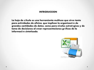INTRODUCCION
La hoja de cálculo es una herramienta multiuso que sirve tanto
para actividades de oficina, que implican la organización de
grandes cantidades de datos, como para niveles estratégicos y de
toma de decisiones al crear representaciones gráficas de la
información sintetizada.
 