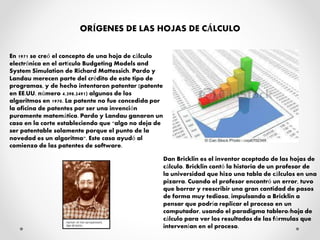 ORÍGENES DE LAS HOJAS DE CÁLCULO
En 1971 se creó el concepto de una hoja de cálculo
electrónica en el artículo Budgeting Models and
System Simulation de Richard Mattessich. Pardo y
Landau merecen parte del crédito de este tipo de
programas, y de hecho intentaron patentar (patente
en EE.UU. número 4.398.2491) algunos de los
algoritmos en 1970. La patente no fue concedida por
la oficina de patentes por ser una invención
puramente matemática. Pardo y Landau ganaron un
caso en la corte estableciendo que "algo no deja de
ser patentable solamente porque el punto de la
novedad es un algoritmo". Este caso ayudó al
comienzo de las patentes de software.
Dan Bricklin es el inventor aceptado de las hojas de
cálculo. Bricklin contó la historia de un profesor de
la universidad que hizo una tabla de cálculos en una
pizarra. Cuando el profesor encontró un error, tuvo
que borrar y reescribir una gran cantidad de pasos
de forma muy tediosa, impulsando a Bricklin a
pensar que podría replicar el proceso en un
computador, usando el paradigma tablero/hoja de
cálculo para ver los resultados de las fórmulas que
intervenían en el proceso.
 