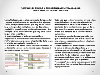 La multiplicación se realiza por medio del operador
* (que se visualiza como un asterisco). Por ejemplo
=b1*c3, multiplica los valores que hay en las celdas
b1 y c3. Se pueden multiplicar más de dos celdas.
La división se realiza por medio del operador /. Por
ejemplo =b1/c3, divide el valor que hay en la celda
b1 por el de la celda c3.
Si se desea elevar el valor de una celda al
exponente n, debe utilizarse el símbolo circunflejo
(^). Por ejemplo, para elevar el contenido de la celda
c4 al cubo se escribe la fórmula =c4^3.
Si la suma es de pocas celdas, conviene sumarlas di-
rectamente: =a1+a2+a3. Lo mismo puede hacerse si
necesita restarse: =a1-b1-c1.
Cada vez que se insertan datos en una celda,
es posible observar que, por ejemplo, los
datos literales o de texto se alinean a la
izquierda de la celda mientras que un da-to
tipo numérico (entero o con decimales) se
alinea a la derecha de la celda de forma
automática.
Sin embargo, puede decirse que cada vez
que se necesita hacer uno o más cálculos en
una celda, es necesario escribir el cálculo de
un modo diferente.
Existen operadores aritméticos básicos como
la suma, la diferencia, el producto y el
cociente que permiten realizar dichos cálculos,
existen además funciones predetermina-das
para dicho fin. En todos los casos, debe
anteponer-se el signo igual (=) a todos estos
tipos de cálculos para que la plantilla
“reconozca” a ese dato como una opera-ción
aritmética o función sobre determinado dato
o grupo de datos.
PLANTILLAS DE CÁLCULO Y OPERACIONES ARITMÉTICAS BÁSICAS:
SUMA, RESTA, PRODUCTO Y COCIENTE
 