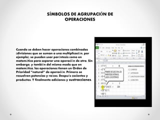 SÍMBOLOS DE AGRUPACIÓN DE
OPERACIONES
Cuando se deben hacer operaciones combinadas
(divisiones que se suman a una multiplicación, por
ejemplo), se pueden usar paréntesis como en
matemática para separar una operación de otra. Sin
embargo, y también del mismo modo que en
matemática, las operaciones tienen un Orden de
Prioridad “natural” de operación. Primero se
resuelven potencias y raíces. Después cocientes y
productos. Y finalmente adiciones y sustracciones.
 