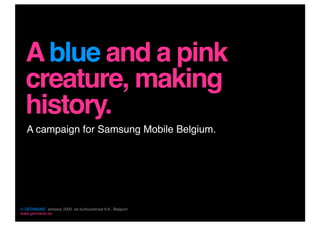 A blue and a pink
  creature, making
  history.
   A campaign for Samsung Mobile Belgium.




© GERMAINE, antwerp 2000, de burburestraat 6-8 , Belgium
www.germaine.be
 