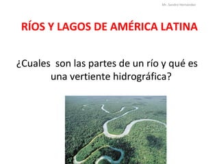 RÍOS Y LAGOS DE AMÉRICA LATINA
¿Cuales son las partes de un río y qué es
una vertiente hidrográfica?
Mr. Sandro Hernández
 