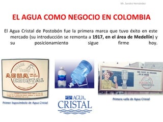 EL AGUA COMO NEGOCIO EN COLOMBIA
El Agua Cristal de Postobón fue la primera marca que tuvo éxito en este
mercado (su introducción se remonta a 1917, en el área de Medellín) y
su posicionamiento sigue firme hoy.
Mr. Sandro Hernández
 