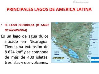 PRINCIPALES LAGOS DE AMERICA LATINA
• EL LAGO COCIBOLCA (O LAGO
DE NICARAGUA)
Es un lago de agua dulce
situado en Nicaragua.
Tiene una extensión de
8.624 km² y se compone
de más de 400 isletas,
tres islas y dos volcanes.
Mr. Sandro Hernández
 