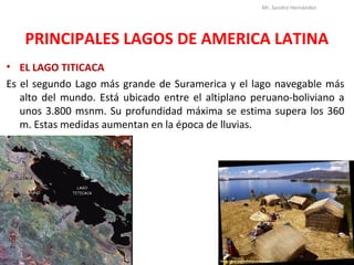 PRINCIPALES LAGOS DE AMERICA LATINA
• EL LAGO TITICACA
Es el segundo Lago más grande de Suramerica y el lago navegable más
alto del mundo. Está ubicado entre el altiplano peruano-boliviano a
unos 3.800 msnm. Su profundidad máxima se estima supera los 360
m. Estas medidas aumentan en la época de lluvias.
Mr. Sandro Hernández
 