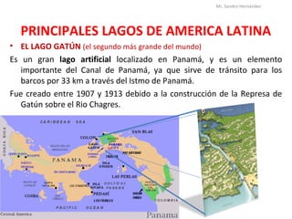 PRINCIPALES LAGOS DE AMERICA LATINA
• EL LAGO GATÚN (el segundo más grande del mundo)
Es un gran lago artificial localizado en Panamá, y es un elemento
importante del Canal de Panamá, ya que sirve de tránsito para los
barcos por 33 km a través del Istmo de Panamá.
Fue creado entre 1907 y 1913 debido a la construcción de la Represa de
Gatún sobre el Rio Chagres.
Mr. Sandro Hernández
 