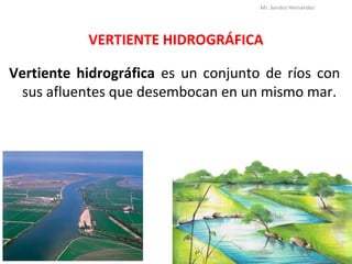 VERTIENTE HIDROGRÁFICA
Vertiente hidrográfica es un conjunto de ríos con
sus afluentes que desembocan en un mismo mar.
Mr. Sandro Hernández
 