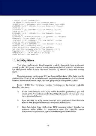 2 Serial network interface(s)
32K bytes of non-volatile configuration memory.
16384K bytes of processor board System flash (Read ONLY)
00:00:22: %LINK-3-UPDOWN: Interface Ethernet0, changed
state to up
00:00:22: %LINK-3-UPDOWN: Interface Serial0, changed
state to up
00:00:22: %LINK-3-UPDOWN: Interface Serial1, changed
state to up
00:00:23: %LINEPROTO-5-UPDOWN: Line protocol on Interface
Ethernet0, changed state to up
00:03:13: %LINK-5-CHANGED: Interface Serial0, changed
state to administratively down
00:03:13: %LINK-5-CHANGED: Interface Serial1, changed
state to administratively down
Cisco Internetwork Operating System Software
IOS (tm) 2500 Software (C2500-I-L), Version 12.0(5)
Copyright (c) 1986-1999 by cisco Systems, Inc.
Compiled Tue 15-Jun-99 19:49 by phanguye
Press RETURN to get started!


1.2. ROS Önyükleme
       Veri tabanı özelliklerinin düzenlenmesinin gerektiği durumlarda bazı ayarlamalar
yapmak gerekir. Bu ayarlar, erişim ve nesnelerin çalışmasıyla ilgili ayarlardır. Ayarlamalar
için Management Studio’da iken veri tabanı üzerinde sağ tıklanır ve Properties komutu
seçilir.

       Normalde donanım platformunda ROS yazılımının olduğu kabul edilir. Fakat genelde
yönlendiriciler NVRAM’ de sakladıkları açılış sistem komutlarına bakarlar. ROS yazılımına
alternatif durumlarda kullanılır. Diğer kaynaklar, program için özelleştirilmiş olabilir.

     Resim 1.2’deki Ros önyükleme ayarları, konfigürasyon kayıtlarında aşağıdaki
durumlara göre açıktır:

           Global konfigürasyon modu açılış sistem komutları, yönlendirici için özel
            olarak girilir. Yönlendirici yeniden başlatıldığında duyulan ihtiyaca göre sırası
            ile bu komutlar kullanılır.

           Eğer NVRAM’ de açılış sistem komutları yoksa yönlendirici Flash hafızada
            bulunan ROS programında bulunan varsayılan sistemi kullanır.

           Eğer flash hafıza boşsa yönlendirici, TFTP sunucuyu kullanır. Buradan Ios
            dosyasını ağdan yükler. Ağ sunucusunda açılış için varsayılan sistem
            dosyasından dosya isminden yapılandırma kayıt değerlerini kullanırlar.




                                             6
 