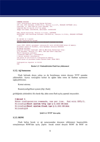 Resim 1.3: Yönlendiricinin Flash’tan yüklenmesi

1.3.2. Ağ Sunucusu

      Flash hafızada dosya yoksa ya da bozulmuşsa sistem dosyası TFTP sunudan
yüklenebilir. Ayrıca vereceğiniz komut ile ağdan daha sonra da flashtan açılmasını
sağlayabilirsiniz.

      Komut satırına;

      Router(config)#boot system [tftp | flash]

girildiğinde yönlendirici ilk olarak tftp, daha sonra flash açılış yapmak isteyecektir.




                                   Şekil 1.4: TFTP’ den açılış

1.3.3. ROM

      Flash hafıza bozuk ve ağ sunucusundan dosyanın yüklenmesi başarısızlıkla
sonuçlanmışsa ROM’dan açılış yapılır. Ancak sistem dosyası ROM’ da ROS’ un


                                                8
 