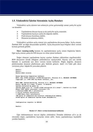 1.5. Yönlendirici İşletim Sisteminin Açılış Hataları
      Yönlendirici açılış işlemini tam anlamıyla yerine getiremediği zaman yanlış bir şeyler
var demektir:

            Yapılandırma dosyası kayıp ya da yanlış bir açılış sistemidir.
            Yapılandırma kayıtçısı yanlış bir değerde olabilir.
            Flash dosyası bozulmuş olabilir.
            Donanım arızalanmış olabilir.

       Yönlendirici açılırken açılış sistemi için yapılandırma dosyasına bakar. Açılış sistemi,
flashtaki IOS’ un diğer dosyasından açılabilir. Açılış dosyasının kayıt bilgileri show version
komutu girilerek görülür.

      Show running-config komutu ile yapılandırmanın açılış sistem bilgilerine bakılır.
Eğer açılış sistemi yanlış bir IOS dosyası ise silme işlemi kullanılır.

       Doğru olmayan yapılandırma kayıtçı ayarları flashtan yüklenirken engellenecektir.
ROS dosyasının nerede olduğunu yönlendiriciye söyleyecektir. Kayıtçı için son satırda
bakmak ve ayarlamak için show version komut kullanılır. Doğru değerler, donanım
platformundan donanım platformuna göre farklılık gösterir. Şekil 1.6.1’deki gibi show
versionun çıkışı kâğıda bir yazıcıdan çıkarılır.




                        Resim 1.5 : Show version komutunun kullanımı

       Eğer dokümantasyon mevcut değilse yönlendirici firmadan doküman cd’si ya da
sitesinden doğru yapılandırma kayıtçıları temin edilir. Sonra yapılandırmaya kaydedilir
yeniden başlatılır.
                                              10
 
