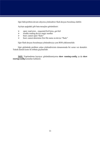 Eğer hâlâ problem devam ediyorsa yönlendirici flash dosyası bozulmuş olabilir.

     Açılışta aşağıdaki gibi hata mesajları görüntülenir:

          open: read error... requested 0x4 bytes, got 0x0
          trouble reading device magic number
          boot: cannot open "flash:"
          boot: cannot determine first file name on device "flash:"

     Eğer flash dosyası bozulmuşsa yönlendiriciye yeni ROS yüklenmelidir.

     Eğer görünürde problem yoksa yönlendiricinin donanımında bir sorun var demektir.
Teknik destek kısmı ile irtibata geçilmelidir.


      NOT: Yapılandırma kayıtçısı görüntülenmiyorsa show running-config ya da show
startup-config komutları kullanılır.




                                            11
 