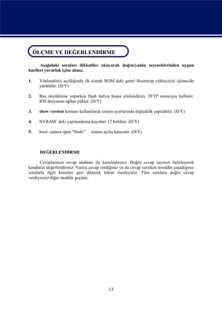 ÖLÇME VE DEĞERLENDİRME
ÖLÇME VE DEĞERLENDİRME
      Aşağıdaki soruları dikkatlice okuyarak doğru/yanlış seçeneklerinden uygun
harfleri yuvarlak içine alınız.

1.    Yönlendirici açıldığında ilk olarak ROM’daki genel Bootstrap yükleyicisi işlemcide
      yürütülür. (D/Y)

2.    Ros önyükleme yaparken flash hafıza boşsa yönlendirici, TFTP sunucuyu kullanır.
      IOS dosyasını ağdan yükler. (D/Y)

3.    show version komutu kullanılarak sistem ayarlarında değişiklik yapılabilir. (D/Y)

4.    NVRAM’ deki yapılandırma kayıtları 12 bitliktir. (D/Y)

5.    boot: cannot open "flash:"   sistem açılış hatasıdır. (D/Y)



      DEĞERLENDİRME

      Cevaplarınızı cevap anahtarı ile karşılaştırınız. Doğru cevap sayınızı belirleyerek
kendinizi değerlendiriniz. Yanlış cevap verdiğiniz ya da cevap verirken tereddüt yaşadığınız
sorularla ilgili konuları geri dönerek tekrar inceleyiniz. Tüm sorulara doğru cevap
verdiyseniz diğer modüle geçiniz.




                                             13
 