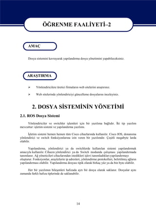 ÖĞRENME FAALİYETİ–2

                  ÖĞRENME FAALİYETİ - 2
      AMAÇ


      Dosya sistemini kavrayarak yapılandırma dosya yönetimini yapabileceksiniz.




     ARAŞTIRMA

            Yönlendiricilere üretici firmaların web sitelerini araştırınız.

            Web sitelerinde yönlendiriciyi güncelleme dosyalarını inceleyiniz.



          2. DOSYA SİSTEMİNİN YÖNETİMİ
2.1. ROS Dosya Sistemi
     Yönlendiriciler ve switchler işlemleri için bir yazılıma bağlıdır. İki tip yazılım
mevcuttur: işletim sistemi ve yapılandırma yazılımı.

       İşletim sistemi hemen hemen tüm Cisco cihazlarında kullanılır. Cisco IOS, donanıma
yönlendirici ve switch fonksiyonlarına izin veren bir yazılımdır. Çeşitli megabyte larda
olabilir.

      Yapılandırma, yönlendirici ya da switchlerde kullanılan sistemi yapılandırmak
amacıyla kullanılır. Cihazın yönlendirici ya da Switch modunda çalışması yapılandırmada
tanımlanır. Ağ yöneticileri cihazlarından istedikleri işlevi tanımladıkları yapılandırmayı
oluşturur. Fonksiyonlar, arayüzlerin ip adresleri, yönlendirme protokolleri, belirtilmiş ağların
yapılandırması olabilir. Yapılandırma dosyası tipik olarak birkaç yüz ya da bin byte olabilir.

     Her bir yazılımın bileşenleri hafızada ayrı bir dosya olarak saklanır. Dosyalar aynı
zamanda farklı hafıza tiplerinde de saklanabilir.




                                               14
 