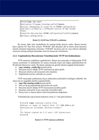 Resim 2.2: RAM’dan NVRAM’a yedekleme

       Bu mesaj; daha önce kaydedilmiş bir startup-config dosyası vardır. Bunun üzerine
kayıt yapılsın mı? diye bize soruyor. NVRAM’ deki dosyanın adı ne olursa olsun dosyanın
üzerine tamamen kopyalamış olursunuz. NVRAM’ da dosya yok ise veya eskisini saklamak
isterseniz startup-config komutundan sonra bir dosya adı vermelisiniz.

2.2.1. Yapılandırma Dosyalarının Yönetilmesinde TFTP’nin Kullanılması

      TFTP sunucuya yedekleme yapabilirsiniz. Bunun için sunucuda ve bilgisayarda TFTP
sunucu yazılımına ve yönlendirici ile sunucu arasında erişim için doğru yapılandırılmış bir
IP adresine ihtiyacınız vardır. Bu işlemi yapmak için gerekli adımlar aşağıda listelenmiştir:
    copy running –config tftp komutu girilir.
    Dosyanın kayıtlı olduğu TFTP sunucunun ip adresi girilir.
    Dosyanın ismini ya da varsayılan ismi onaylanır.
    Doğrulamak için her seferinde yes yazılır.

       TFTP sunucudan yedeklenmiş dosya yüklenirken yönlendirici konfigüre edilebilir. Bu
işlem için ise aşağıdaki adımlar uygulanmalıdır:
     copy tftp running-config komutu girilir.
     Host ya da ağ yapılandırma dosyasının adı seçilir.
     Dosyanın kayıtlı olduğu TFTP sunucusunun ip adresi girilir.
     Dosyanın ismi girilir ya da varsayılan isim kabul edilir.
     Dosya ismi ve sunucu adresi sistem kaynaklarınca doğrulanır.

      Yönlendiricide copy komutu kullanımı resim 2.3’ teki gibi kullanılır.




                            Resim 2.3: TFTP sunucuya yedekleme




                                             17
 