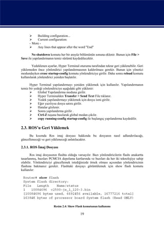     Building configuration...
          Current configuration:
      - More -
          Any lines that appear after the word "End"

        No shutdown komutu her bir arayüz bölümünün sonuna eklenir. Bunun için File >
Save ile yapılandırmanın temiz sürümü kaydedilecektir.

        Yedeklenen ayarlar, Hyper Terminal oturumu tarafından tekrar geri yüklenebilir. Geri
yüklemeden önce yönlendirici yapılandırmasının kaldırılması gerekir. Bunun için yönetici
modundayken erase startup-config komutu yönlendiriciye girilir. Daha sonra reload komutu
kullanılarak yönlendirici yeniden başlatılır.

      Hyper Terminal yapılandırmayı yeniden yüklemek için kullanılır. Yapılandırmanın
temiz bir yedeği yönlendiriciye aşağıdaki gibi yüklenir:
            Global Yapılandırma moduna girilir.
            Hyper Terminalden Transfer > Send Text File tıklanır.
            Yedek yapılandırmayı yüklemek için dosya ismi girilir.
            Eğer yazılıysa dosya satıra girilir.
            Hatalar gözlenir.
            Sonra yapılandırma girilir .
            Ctrl-Z tuşuna basılarak global modan çıkılır.
            copy running-config startup-config ile başlangıç yapılandırma kaydedilir.

2.3. ROS’u Geri Yüklemek
      Bu kısımda Ros imaj dosyası hakkında bu dosyanın nasıl adlandırılacağı,
güncelleneceği ve geri yükleneceği anlatılacaktır.

2.3.1. ROS İmaj Dosyası

       Ros imaj dosyasının flashta olduğu varsayılır. Bazı yönlendiricilerin flashı anakartta
tasarlanmış, bazıları PCMCIA depolama kartlarında ve bazıları da her iki teknolojiye sahip
olabilir. Yönlendiriciyi güncellemek istediğinizde örnek olması açısından yönlendiricinin
flashına bakmanız gerekir. Flashtaki dosyayı görüntülemek için show flash komutu
kullanılır:




                        Resim 2.4: Show Flash komutunun kullanımı

                                             19
 