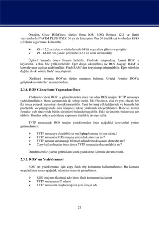 Örneğin, Cisco IOS(Cisco: üretici firma IOS: ROS) Release 12.2 ve ilerisi
versiyonlarda IP/ATM PLUS IPSEC 56 ya da Enterprise Plus 56 özellikleri kendinden k8/k9
şifreleme algoritması kullanırlar.

           k8 – 12.2 ve yukarısı sürümlerinde 64 bit veya altını şifrelemeye eşittir.
           k9 – 64-bit ‘ten yukarı şifreleme (12.2 ve üzeri sürümlerde)

      Üçüncü kısımda dosya formatı belirtilir. Flashtaki sıkıştırılmış format ROS’ a
kaydedilir. Yoksa bile yerleştirilebilir. Eğer dosya sıkıştırılmış ise ROS dosyayı RAM’ a
kopyalayarak açılışta açabilmelidir. Flash RAM’ den kopyalanıp çalıştırılabilir. Eğer mümkün
değilse direkt olarak flash’ tan çalıştırılır.

        Dördüncü kısımda ROS’un sürüm numarası bulunur. Üretici firmalar ROS’u
geliştirirken sürümleri numaralandırır.

2.3.4. ROS Güncelleme Yapmadan Önce

       Yönlendiricideki ROS’ u güncellemeden önce var olan ROS imajını TFTP sunucuya
yedeklemelisiniz. Bunu yapmanızda iki sebep vardır. İlki Flashınız, eski ve yeni olacak her
iki imaja yetecek kapasiteyi desteklemeyebilir. Yeni bir imaj yüklediğinizde ve bununla bir
problemle karşılaştığınızda eski imajınızı tekrar yüklemek isteyebilirsiniz. İkincisi, üretici
firmalar web sitelerinde bütün sürümleri bulundurmayabilir. Eski sürümlerin bulunması zor
olabilir. Bundan dolayı yedekleme yapmanız özellikle tavsiye edilir.

      TFTP sunucudaki ROS imajını yedeklemeden önce aşağıdaki denetimleri yerine
getirmelisiniz:

           TFTP sunucuya ulaşılabiliyor mu?(ping komutu ile test ediniz.)
           TFTP sunucuda ROS imajına yeteri disk alanı var mı?
           TFTP sunucu kullanacağı bilimsel adlandırma dosyasını destekler mi?
           Copy kullanılmadan önce dosya TFTP sunucuda oluşturulabilir mi?

      Denetimlerinizi yerine getirdikten sonra yedekleme işlemine devam ediniz.

2.3.5. ROS’ un Yedeklenmesi

      ROS’ un yedeklenmesi için copy flash tftp komutunu kullanmalısınız. Bu komutu
uyguladıktan sonra aşağıdaki adımları sırasıyla girmelisiniz.

           ROS imajının flashtaki adı (show flash komutunu kullanın)
           TFTP sunucunun IP adresi
           TFTP sunucuda oluşturacağınız yeni imajın adı




                                             21
 