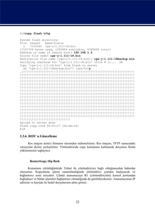 R1#copy flash tftp

System flash directory:
File Length    Name/status
  1   7101640 igs-j-l.111-18.bin
[7101704 bytes used, 1286904 available, 8388608 total]
Address or name of remote host? 192.168.1.5
Source file name? igs-j-l.111-18.bin
Destination file name [igs-j-l.111-18.bin]? igs-j-l.111-18backup.bin
Verifying checksum for 'igs-j-l.111-18.bin' (file # 1)... OK
Copy 'igs-j-l.111-18.bin' from Flash to server
  as 'igs-j-l.111-18backup.bin'? [yes/no]y
.!!!!!!!!!!!!!!!!!!!!!!!!!!!!!!!!!!!!!!!!!!!!!!!!!!!!!!!!!!!!!!!!!!!
!!!!!!!!!!!!!!!!!!!!!!!!!!!!!!!!!!!!!!!!!!!!!!!!!!!!!!!!!!!!!!!!!!!!
!!!!!!!!!!!!!!!!!!!!!!!!!!!!!!!!!!!!!!!!!!!!!!!!!!!!!!!!!!!!!!!!!!!!
!!!!!!!!!!!!!!!!!!!!!!!!!!!!!!!!!!!!!!!!!!!!!!!!!!!!!!!!!!!!!!!!!!!!
!!!!!!!!!!!!!!!!!!!!!!!!!!!!!!!!!!!!!!!!!!!!!!!!!!!!!!!!!!!!!!!!!!!!
!!!!!!!!!!!!!!!!!!!!!!!!!!!!!!!!!!!!!!!!!!!!!!!!!!!!!!!!!!!!!!!!!!!!
!!!!!!!!!!!!!!!!!!!!!!!!!!!!!!!!!!!!!!!!!!!!!!!!!!!!!!!!!!!!!!!!!!!!
!!!!!!!!!!!!!!!!!!!!!!!!!!!!!!!!!!!!!!!!!!!!!!!!!!!!!!!!!!!!!!!!!!!!
!!!!!!!!!!!!!!!!!!!!!!!!!!!!!!!!!!!!!!!!!!!!!!!!!!!!!!!!!!!!!!!!!!!!
!!!!!!!!!!!!!!!!!!!!!!!!!!!!!!!!!!!!!!!!!!!!!!!!!!!!!!!!!!!!!!!!!!!!
!!!!!!!!!!!!!!!!!!!!!!!!!!!!!!!!!!!!!!!!!!!!!!!!!!!!!!!!!!!!!!!!!!!!
!!!!!!!!!!!!!!!!!!!!!!!!!!!!!!!!!!!!!!!!!!!!!!!!!!!!!!!!!!!!!!!!!!!!
!!!!!!!!!!!!!!!!!!!!!!!!!!!!!!!!!!!!!!!!!!!!!!!!!!!!!!!!!!!!!!!!!!!!
!!!!!!!!!!!!!!!!!!!!!!!!!!!!!!!!!!!!!!!!!!!!!!!!!!!!!!!!!!!!!!!!!!!!
!!!!!!!!!!!!!!!!!!!!!!!!!!!!!!!!!!!!!!!!!!!!!!!!!!!!!!!!!!!!!!!!!!!!
!!!!!!!!!!!!!!!!!!!!!!!!!!!!!!
Upload to server done
Flash copy took 00:02:17 [hh:mm:ss]
R1#

2.3.6. ROS’ u Güncelleme

      Ros imajını üretici firmanın sitesinden indirmelisiniz. Ros imajını, TFTP sunucudaki
varsayılan dizine yerleştiriniz. Yönlendiricide copy komutunu kullanarak dosyanın flasha
yüklenmesini sağlayınız.


       Router#copy tftp flash

      Komutunu yürüttüğünüzde Telnet ile yönlendiriciye bağlı olduğunuzdan haberdar
olursunuz. Kopyalama işlemi tamamlandığında yönlendirici yeniden başlayacak ve
bağlantınız sona erecektir. Çünkü anasunucuya R1 (yönlendiricinin) konsol portundan
bağladınız ve bütün işlemleri bağlantınız olmadığında da görebileceksiniz. Anasunucunun IP
adresini ve kaynak ile hedef dosyalarının adını giriniz.




                                           22
 