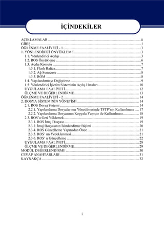 İÇİNDEKİLER

AÇIKLAMALAR ........................................................................................................ii
GİRİŞ ........................................................................................................................... 1
ÖĞRENME FAALİYETİ - 1....................................................................................... 3
1. YÖNLENDİRİCİ ÖNYÜKLEME ........................................................................... 3
   1.1. Yönlendirici Açılışı ........................................................................................... 3
   1.2. ROS Önyükleme ............................................................................................... 6
   1.3. Açılış Komutu ................................................................................................... 7
      1.3.1. Flash Hafıza................................................................................................ 7
      1.3.2. Ağ Sunucusu .............................................................................................. 8
      1.3.3. ROM........................................................................................................... 8
   1.4. Yapılandırmayı Değiştirme ............................................................................... 9
   1.5. Yönlendirici İşletim Sisteminin Açılış Hataları .............................................. 10
   UYGULAMA FAALİYETİ................................................................................... 12
   ÖLÇME VE DEĞERLENDİRME......................................................................... 13
ÖĞRENME FAALİYETİ - 2..................................................................................... 14
2. DOSYA SİSTEMİNİN YÖNETİMİ...................................................................... 14
   2.1. ROS Dosya Sistemi......................................................................................... 14
      2.2.1. Yapılandırma Dosyalarının Yönetilmesinde TFTP’nin Kullanılması ..... 17
      2.2.2. Yapılandırma Dosyasının Kopyala Yapıştır ile Kullanılması.................. 18
   2.3. ROS’u Geri Yüklemek .................................................................................... 19
      2.3.1. ROS İmaj Dosyası .................................................................................... 19
      2.3.2. İmaj Dosyasının İsimlendirme Biçimi ..................................................... 20
      2.3.4. ROS Güncelleme Yapmadan Önce .......................................................... 21
      2.3.5. ROS’ un Yedeklenmesi............................................................................ 21
      2.3.6. ROS’ u Güncelleme ................................................................................. 22
   UYGULAMA FAALİYETİ................................................................................... 28
   ÖLÇME VE DEĞERLENDİRME......................................................................... 29
MODÜL DEĞERLENDİRME .................................................................................. 30
CEVAP ANAHTARLARI......................................................................................... 31
KAYNAKÇA ............................................................................................................. 32




                                                                 i
 